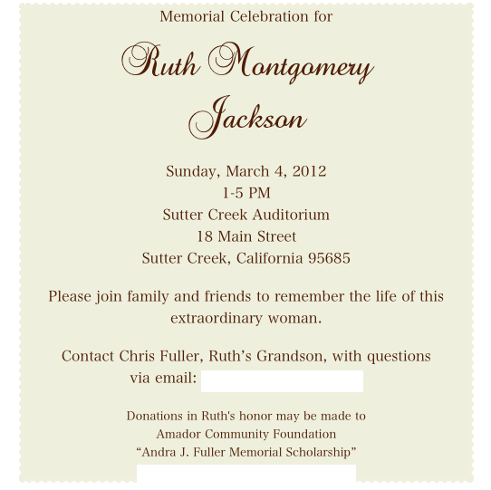 Memorial Celebration for

Ruth Montgomery
Jackson


Sunday, March 4, 2012
1-5 PM
Sutter Creek Auditorium
18 Main Street
Sutter Creek, California 95685

Please join family and friends to remember the life of this
extraordinary woman.

Contact Chris Fuller, Ruth’s Grandson, with questions
via email: flashtawny@yahoo.com

Donations in Ruth's honor may be made to
Amador Community Foundation
“Andra J. Fuller Memorial Scholarship”
www.amadorcommunityfoundation.org